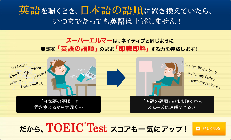 英語を聴くとき、日本語の語順に置き換えていたら、いつまでたっても英語は上達しません！スーパーエルマーは、ネイティブと同じように英語を「英語の語順」のまま「即聴即解」する力を養成します!だからTOEIC(R)Testスコアも一気にアップ!